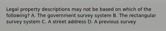 Legal property descriptions may not be based on which of the following? A. The government survey system B. The rectangular survey system C. A street address D. A previous survey