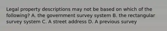 Legal property descriptions may not be based on which of the following? A. the government survey system B. the rectangular survey system C. A street address D. A previous survey