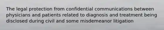 The legal protection from confidential communications between physicians and patients related to diagnosis and treatment being disclosed during civil and some misdemeanor litigation