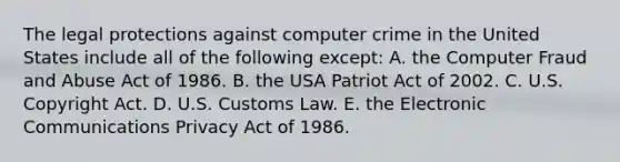 The legal protections against computer crime in the United States include all of the following​ except: A. the Computer Fraud and Abuse Act of 1986. B. the USA Patriot Act of 2002. C. U.S. Copyright Act. D. U.S. Customs Law. E. the Electronic Communications Privacy Act of 1986.