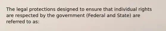 The legal protections designed to ensure that individual rights are respected by the government (Federal and State) are referred to as: