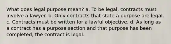 What does legal purpose mean? a. To be legal, contracts must involve a lawyer. b. Only contracts that state a purpose are legal. c. Contracts must be written for a lawful objective. d. As long as a contract has a purpose section and that purpose has been completed, the contract is legal.