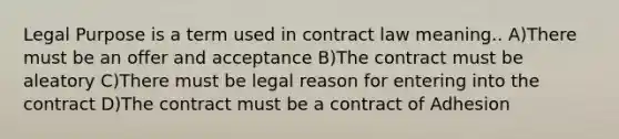 Legal Purpose is a term used in contract law meaning.. A)There must be an offer and acceptance B)The contract must be aleatory C)There must be legal reason for entering into the contract D)The contract must be a contract of Adhesion