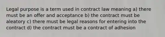 Legal purpose is a term used in contract law meaning a) there must be an offer and acceptance b) the contract must be aleatory c) there must be legal reasons for entering into the contract d) the contract must be a contract of adhesion