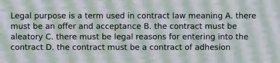 Legal purpose is a term used in contract law meaning A. there must be an offer and acceptance B. the contract must be aleatory C. there must be legal reasons for entering into the contract D. the contract must be a contract of adhesion