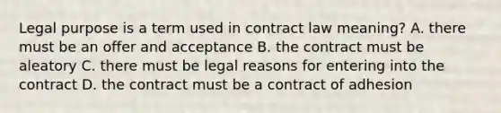 Legal purpose is a term used in contract law meaning? A. there must be an offer and acceptance B. the contract must be aleatory C. there must be legal reasons for entering into the contract D. the contract must be a contract of adhesion