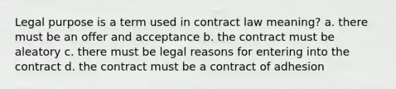 Legal purpose is a term used in contract law meaning? a. there must be an offer and acceptance b. the contract must be aleatory c. there must be legal reasons for entering into the contract d. the contract must be a contract of adhesion