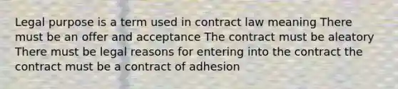 Legal purpose is a term used in contract law meaning There must be an offer and acceptance The contract must be aleatory There must be legal reasons for entering into the contract the contract must be a contract of adhesion