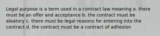 Legal purpose is a term used in a contract law meaning a. there must be an offer and acceptance b. the contract must be aleatory c. there must be legal reasons for entering into the contract d. the contract must be a contract of adhesion