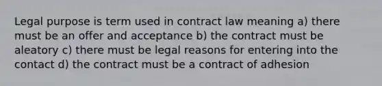 Legal purpose is term used in contract law meaning a) there must be an offer and acceptance b) the contract must be aleatory c) there must be legal reasons for entering into the contact d) the contract must be a contract of adhesion