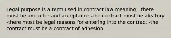 Legal purpose is a term used in contract law meaning: -there must be and offer and acceptance -the contract must be aleatory -there must be legal reasons for entering into the contract -the contract must be a contract of adhesion