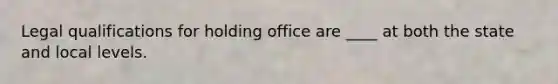 Legal qualifications for holding office are ____ at both the state and local levels.