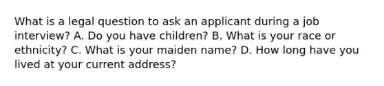 What is a legal question to ask an applicant during a job​ interview? A. Do you have​ children? B. What is your race or​ ethnicity? C. What is your maiden​ name? D. How long have you lived at your current​ address?