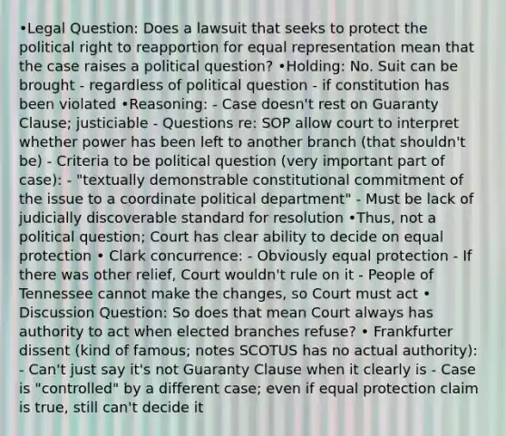 •Legal Question: Does a lawsuit that seeks to protect the political right to reapportion for equal representation mean that the case raises a political question? •Holding: No. Suit can be brought - regardless of political question - if constitution has been violated •Reasoning: - Case doesn't rest on Guaranty Clause; justiciable - Questions re: SOP allow court to interpret whether power has been left to another branch (that shouldn't be) - Criteria to be political question (very important part of case): - "textually demonstrable constitutional commitment of the issue to a coordinate political department" - Must be lack of judicially discoverable standard for resolution •Thus, not a political question; Court has clear ability to decide on equal protection • Clark concurrence: - Obviously equal protection - If there was other relief, Court wouldn't rule on it - People of Tennessee cannot make the changes, so Court must act • Discussion Question: So does that mean Court always has authority to act when elected branches refuse? • Frankfurter dissent (kind of famous; notes SCOTUS has no actual authority): - Can't just say it's not Guaranty Clause when it clearly is - Case is "controlled" by a different case; even if equal protection claim is true, still can't decide it