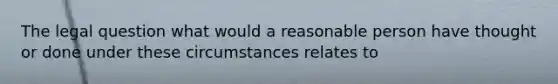 The legal question what would a reasonable person have thought or done under these circumstances relates to