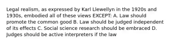 Legal realism, as expressed by Karl Llewellyn in the 1920s and 1930s, embodied all of these views EXCEPT: A. Law should promote the common good B. Law should be judged independent of its effects C. Social science research should be embraced D. Judges should be active interpreters if the law