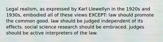 Legal realism, as expressed by Karl Llewellyn in the 1920s and 1930s, embodied all of these views EXCEPT: law should promote the common good. law should be judged independent of its effects. social science research should be embraced. judges should be active interpreters of the law.