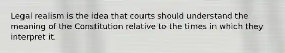 Legal realism is the idea that courts should understand the meaning of the Constitution relative to the times in which they interpret it.