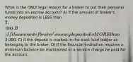 What is the ONLY legal reason for a broker to put their personal funds into an escrow account? A) If the amount of broker's money deposited is LESS than 2,000. B) If the amount of broker's money deposited is MORE than2,000. C) If the deposit is marked in the trust fund ledger as belonging to the broker. D) If the financial institution requires a minimum balance be maintained or a service charge be paid for the account.