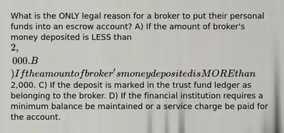 What is the ONLY legal reason for a broker to put their personal funds into an escrow account? A) If the amount of broker's money deposited is LESS than 2,000. B) If the amount of broker's money deposited is MORE than2,000. C) If the deposit is marked in the trust fund ledger as belonging to the broker. D) If the financial institution requires a minimum balance be maintained or a service charge be paid for the account.