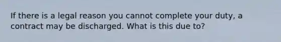 If there is a legal reason you cannot complete your duty, a contract may be discharged. What is this due to?