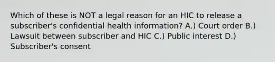 Which of these is NOT a legal reason for an HIC to release a subscriber's confidential health information? A.) Court order B.) Lawsuit between subscriber and HIC C.) Public interest D.) Subscriber's consent