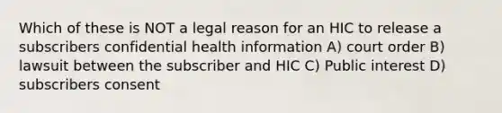 Which of these is NOT a legal reason for an HIC to release a subscribers confidential health information A) court order B) lawsuit between the subscriber and HIC C) Public interest D) subscribers consent