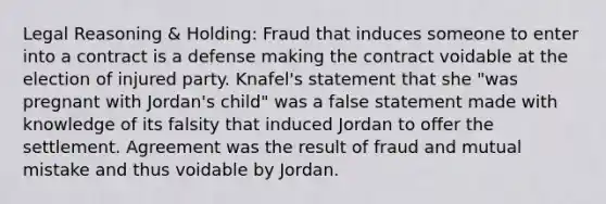 Legal Reasoning & Holding: Fraud that induces someone to enter into a contract is a defense making the contract voidable at the election of injured party. Knafel's statement that she "was pregnant with Jordan's child" was a false statement made with knowledge of its falsity that induced Jordan to offer the settlement. Agreement was the result of fraud and mutual mistake and thus voidable by Jordan.