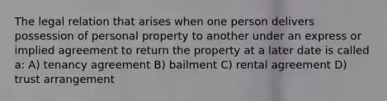 The legal relation that arises when one person delivers possession of personal property to another under an express or implied agreement to return the property at a later date is called a: A) tenancy agreement B) bailment C) rental agreement D) trust arrangement