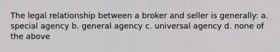 The legal relationship between a broker and seller is generally: a. special agency b. general agency c. universal agency d. none of the above