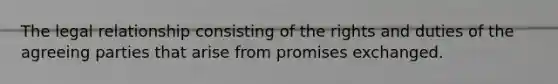 The legal relationship consisting of the rights and duties of the agreeing parties that arise from promises exchanged.