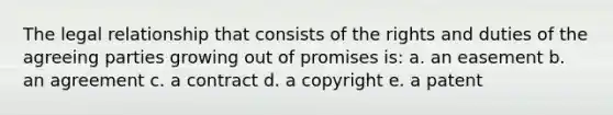 The legal relationship that consists of the rights and duties of the agreeing parties growing out of promises is: a. an easement b. an agreement c. a contract d. a copyright e. a patent