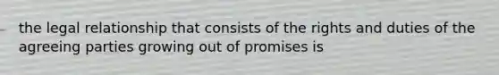 the legal relationship that consists of the rights and duties of the agreeing parties growing out of promises is