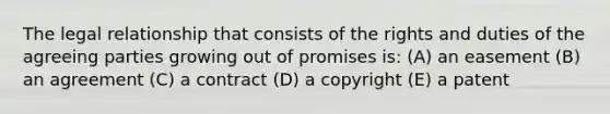 The legal relationship that consists of the rights and duties of the agreeing parties growing out of promises is: (A) an easement (B) an agreement (C) a contract (D) a copyright (E) a patent