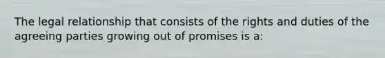 The legal relationship that consists of the rights and duties of the agreeing parties growing out of promises is a: