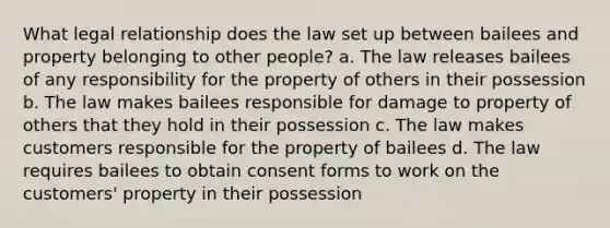 What legal relationship does the law set up between bailees and property belonging to other people? a. The law releases bailees of any responsibility for the property of others in their possession b. The law makes bailees responsible for damage to property of others that they hold in their possession c. The law makes customers responsible for the property of bailees d. The law requires bailees to obtain consent forms to work on the customers' property in their possession