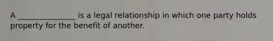 A _______________ is a legal relationship in which one party holds property for the benefit of another.