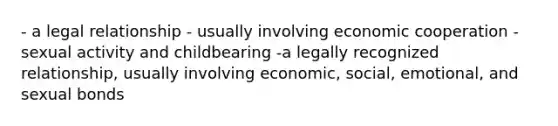 - a legal relationship - usually involving economic cooperation - sexual activity and childbearing -a legally recognized relationship, usually involving economic, social, emotional, and sexual bonds