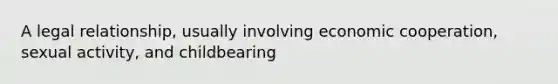 A legal relationship, usually involving economic cooperation, sexual activity, and childbearing