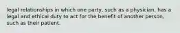 legal relationships in which one party, such as a physician, has a legal and ethical duty to act for the benefit of another person, such as their patient.