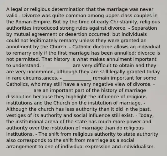 A legal or religious determination that the marriage was never valid - Divorce was quite common among upper-class couples in the Roman Empire. But by the time of early Christianity, religious authorities introduced strong rules against divorce. - Separation by mutual agreement or desertion occurred, but individuals could not legitimately remarry unless they were granted an annulment by the Church. - Catholic doctrine allows an individual to remarry only if the first marriage has been annulled; divorce is not permitted. That history is what makes annulment important to understand. - ___________ are very difficult to obtain and they are very uncommon, although they are still legally granted today in rare circumstances. - ____________ remain important for some Catholics, who may still have a very negative view of divorce. - ___________ are an important part of the history of marriage dissolution because they highlight the influence of religious institutions and the Church on the institution of marriage. - Although the church has less authority than it did in the past, vestiges of its authority and social influence still exist. - Today, the institutional arena of the state has much more power and authority over the institution of marriage than do religious institutions. - The shift from religious authority to state authority also corresponds to the shift from marriage as a social arrangement to one of individual expression and individualism.