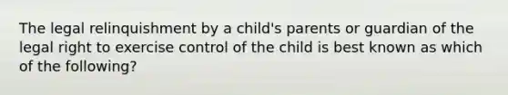 The legal relinquishment by a child's parents or guardian of the legal right to exercise control of the child is best known as which of the following?