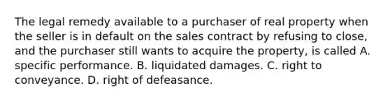 The legal remedy available to a purchaser of real property when the seller is in default on the sales contract by refusing to close, and the purchaser still wants to acquire the property, is called A. specific performance. B. liquidated damages. C. right to conveyance. D. right of defeasance.