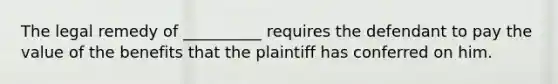 The legal remedy of __________ requires the defendant to pay the value of the benefits that the plaintiff has conferred on him.