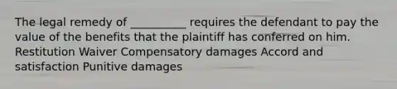 The legal remedy of __________ requires the defendant to pay the value of the benefits that the plaintiff has conferred on him. Restitution Waiver Compensatory damages Accord and satisfaction Punitive damages