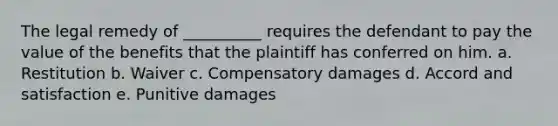 The legal remedy of __________ requires the defendant to pay the value of the benefits that the plaintiff has conferred on him. a. Restitution b. Waiver c. Compensatory damages d. Accord and satisfaction e. Punitive damages