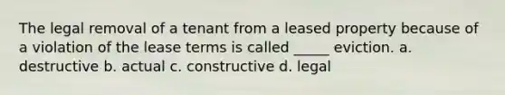 The legal removal of a tenant from a leased property because of a violation of the lease terms is called _____ eviction. a. destructive b. actual c. constructive d. legal