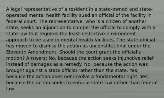 A legal representative of a resident in a state-owned and state-operated mental health facility sued an official of the facility in federal court. The representative, who is a citizen of another state, seeks an injunction to compel the official to comply with a state law that requires the least-restrictive-environment approach to be used in mental health facilities. The state official has moved to dismiss the action as unconstitutional under the Eleventh Amendment. Should the court grant the official's motion? Answers: No, because the action seeks injunctive relief instead of damages as a remedy. No, because the action was brought against a state official rather than the state. Yes, because the action does not involve a fundamental right. Yes, because the action seeks to enforce state law rather than federal law.