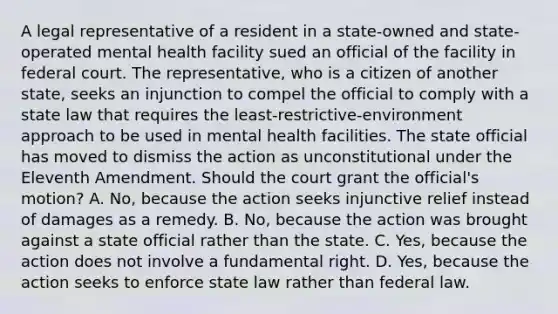 A legal representative of a resident in a state-owned and state-operated mental health facility sued an official of the facility in federal court. The representative, who is a citizen of another state, seeks an injunction to compel the official to comply with a state law that requires the least-restrictive-environment approach to be used in mental health facilities. The state official has moved to dismiss the action as unconstitutional under the Eleventh Amendment. Should the court grant the official's motion? A. No, because the action seeks injunctive relief instead of damages as a remedy. B. No, because the action was brought against a state official rather than the state. C. Yes, because the action does not involve a fundamental right. D. Yes, because the action seeks to enforce state law rather than federal law.