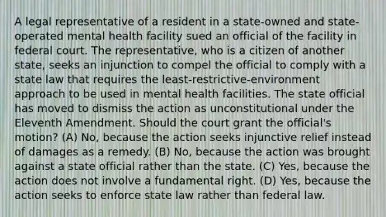 A legal representative of a resident in a state-owned and state-operated mental health facility sued an official of the facility in federal court. The representative, who is a citizen of another state, seeks an injunction to compel the official to comply with a state law that requires the least-restrictive-environment approach to be used in mental health facilities. The state official has moved to dismiss the action as unconstitutional under the Eleventh Amendment. Should the court grant the official's motion? (A) No, because the action seeks injunctive relief instead of damages as a remedy. (B) No, because the action was brought against a state official rather than the state. (C) Yes, because the action does not involve a fundamental right. (D) Yes, because the action seeks to enforce state law rather than federal law.